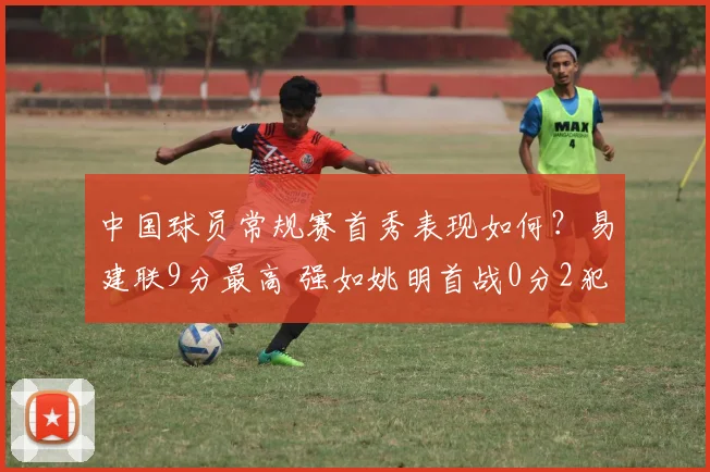中国球员常规赛首秀表现如何？易建联9分最高 强如姚明首战0分2犯