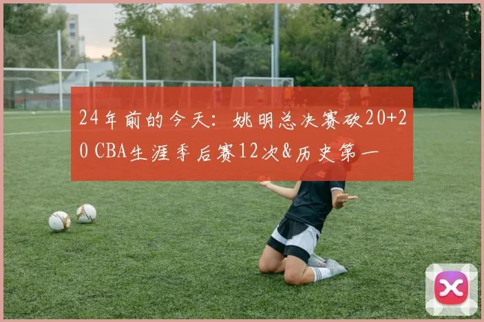 24年前的今天：姚明总决赛砍20+20 CBA生涯季后赛12次&历史第一