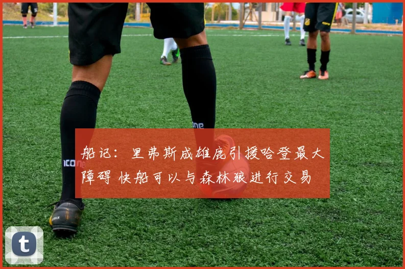 船记：里弗斯成雄鹿引援哈登最大障碍 快船可以与森林狼进行交易