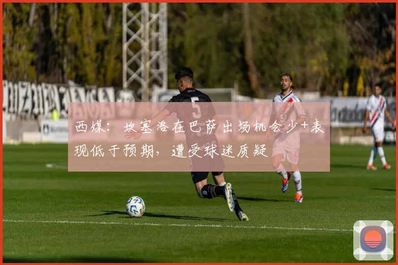 西媒：坎塞洛在巴萨出场机会少+表现低于预期，遭受球迷质疑