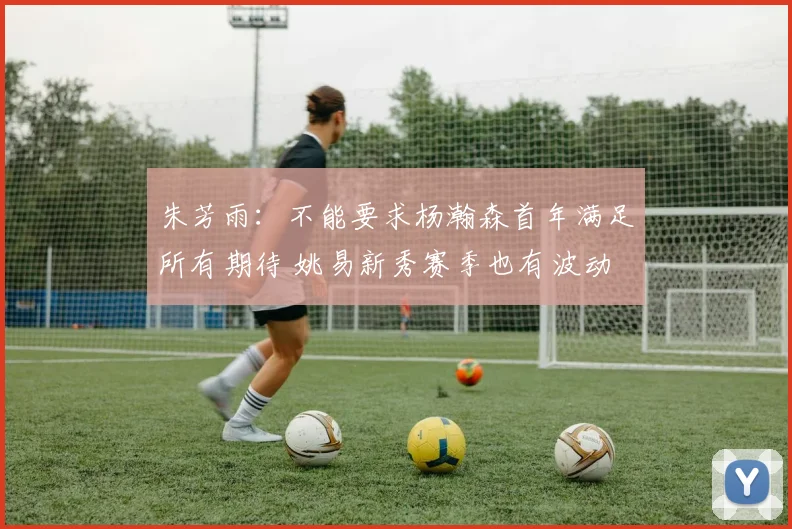 朱芳雨：不能要求杨瀚森首年满足所有期待 姚易新秀赛季也有波动