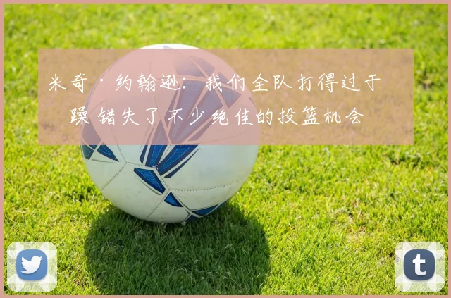 米奇·约翰逊：我们全队打得过于急躁 错失了不少绝佳的投篮机会