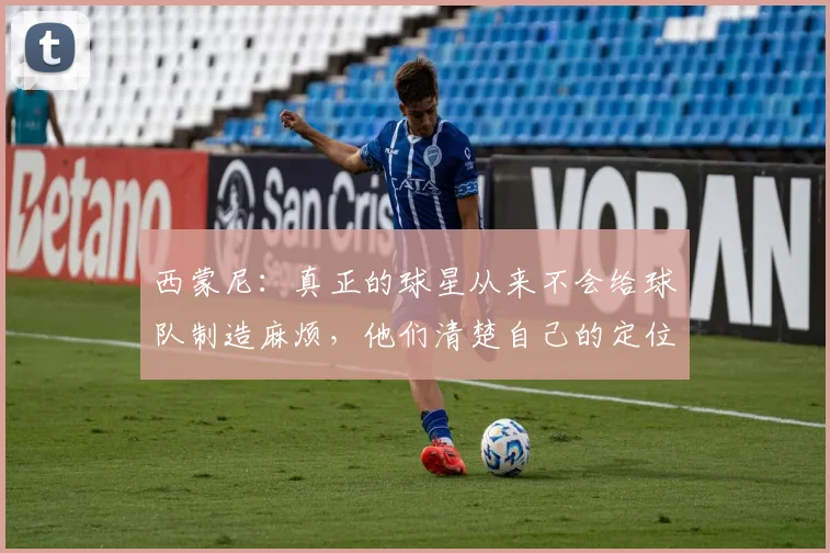 西蒙尼：真正的球星从来不会给球队制造麻烦，他们清楚自己的定位