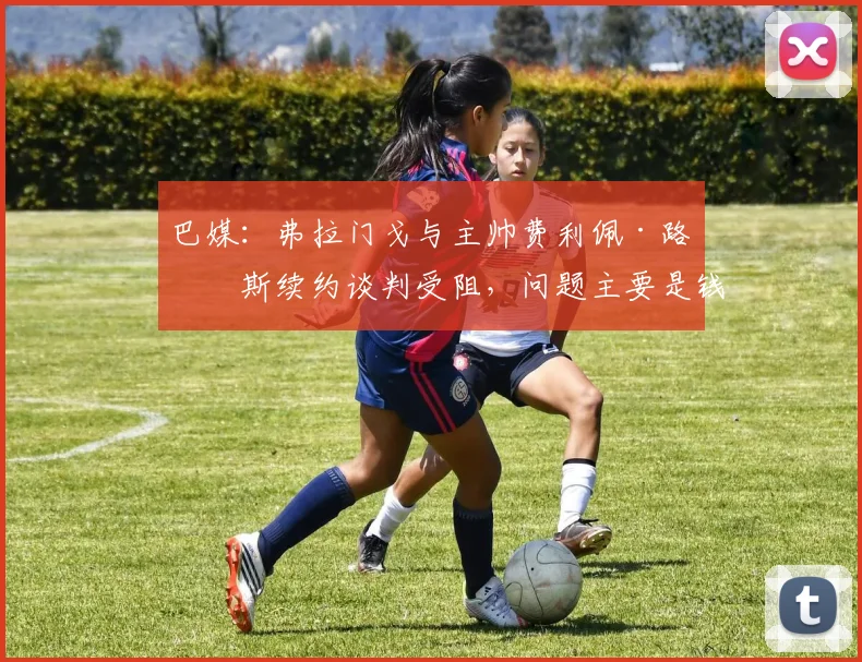 巴媒：弗拉门戈与主帅费利佩·路易斯续约谈判受阻，问题主要是钱
